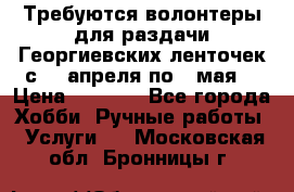 Требуются волонтеры для раздачи Георгиевских ленточек с 30 апреля по 9 мая. › Цена ­ 2 000 - Все города Хобби. Ручные работы » Услуги   . Московская обл.,Бронницы г.